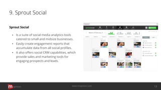 9. Sprout Social
Sprout Social
▪ Is a suite of social media analytics tools
catered to small and midsize businesses.
▪ Easily create engagement reports that
accumulate data from all social proﬁles.
▪ It also oﬀers social CRM capabilities, which
provide sales and marketing tools for
engaging prospects and leads.
opinion 13www.mopinion.com
 