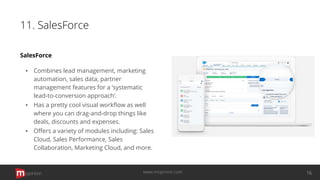 11. SalesForce
SalesForce
▪ Combines lead management, marketing
automation, sales data, partner
management features for a ‘systematic
lead-to-conversion approach’.
▪ Has a pretty cool visual workﬂow as well
where you can drag-and-drop things like
deals, discounts and expenses.
▪ Oﬀers a variety of modules including: Sales
Cloud, Sales Performance, Sales
Collaboration, Marketing Cloud, and more.
opinion 16www.mopinion.com
 