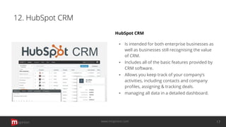 12. HubSpot CRM
HubSpot CRM
▪ Is intended for both enterprise businesses as
well as businesses still recognising the value
of CRM.
▪ Includes all of the basic features provided by
CRM software.
▪ Allows you keep track of your company’s
activities, including contacts and company
proﬁles, assigning & tracking deals.
▪ managing all data in a detailed dashboard.
opinion 17www.mopinion.com
 