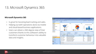 13. Microsoft Dynamics 365
Microsoft Dynamics 365
▪ Is great for boosting lead tracking and sales.
▪ Helping out with operations done via mobile
and cloud-based business applications.
▪ Users can obtain a 360 degree view of their
customers thanks to this software’s ability to
transform customer behaviour into valuable
data and insights.
opinion 18www.mopinion.com
 