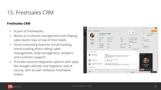 15. Freshsales CRM
Freshsales CRM
▪ Is part of Freshworks.
▪ Works as a contact management hub helping
sales teams stay on top of their leads.
▪ Some interesting features: email tracking,
event tracking direct calling, sales
management, lead management, analytics
and customer support.
▪ Provides several integration options with apps
like Google calendar and Segment, and of
course, with its own software, Freshdesk
tickets.
opinion 20www.mopinion.com
 