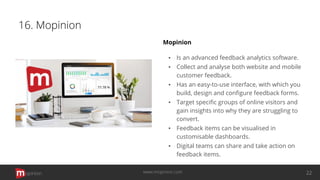 16. Mopinion
Mopinion
▪ Is an advanced feedback analytics software.
▪ Collect and analyse both website and mobile
customer feedback.
▪ Has an easy-to-use interface, with which you
build, design and conﬁgure feedback forms.
▪ Target speciﬁc groups of online visitors and
gain insights into why they are struggling to
convert.
▪ Feedback items can be visualised in
customisable dashboards.
▪ Digital teams can share and take action on
feedback items.
opinion 22www.mopinion.com
 