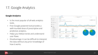 17. Google Analytics
Google Analytics
▪ Is the most popular of all web analytics
tools.
▪ Free Google-powered tool provides a
well-rounded dose of prescriptive and
predictive analytics.
▪ Helps you follow trends and understand
user ﬂows
▪ Disadvantage: it can be diﬃcult to interpret
the data without any prior knowledge of
how it works.
opinion 23www.mopinion.com
 