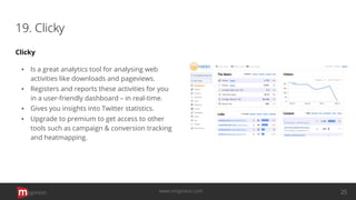 19. Clicky
Clicky
▪ Is a great analytics tool for analysing web
activities like downloads and pageviews.
▪ Registers and reports these activities for you
in a user-friendly dashboard – in real-time.
▪ Gives you insights into Twitter statistics.
▪ Upgrade to premium to get access to other
tools such as campaign & conversion tracking
and heatmapping.
opinion 25www.mopinion.com
 
