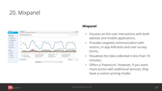 20. Mixpanel
Mixpanel
▪ Focuses on the user interactions with both
website and mobile applications.
▪ Provides targeted communication with
visitors, in-app A/B tests and user survey
forms.
▪ Visualises the data collected in less than 10
minutes.
▪ Oﬀers a ‘freemium’. However, if you want
more access with additional services, they
have a custom pricing model.
opinion 26www.mopinion.com
 
