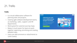 21. Trello
Trello
▪ Is a visual collaboration software for
planning tasks and projects.
▪ Used by agile software development teams,
as marketing-, sales-, support- and HR
departments.
▪ Works great for customer journey maps.
▪ Makes it much easier for teams to work
together organising, prioritising and creating
detailed maps.
▪ Users can add comments or attachments to
‘cards’ (tasks).
opinion 28www.mopinion.com
 
