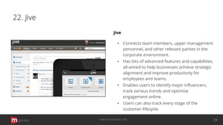22. Jive
Jive
▪ Connects team members, upper management
personnel, and other relevant parties in the
corporate environment.
▪ Has lots of advanced features and capabilities,
all aimed to help businesses achieve strategic
alignment and improve productivity for
employees and teams.
▪ Enables users to identify major inﬂuencers,
track various trends and optimise
engagement online.
▪ Users can also track every stage of the
customer lifecycle.
opinion 29www.mopinion.com
 