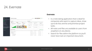 24. Evernote
Evernote
▪ Is a note-taking application that is ideal for
companies who want to capture ideas, draw
up to-do lists and list and prioritise project
tasks.
▪ All notes and ﬁles are available to users from
anywhere on any device.
▪ Search for ﬁles within the platform so you’ll
never lose track an important document.
opinion 31www.mopinion.com
 