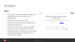 25. Asana
Asana
▪ Is a project and task management app that
facilitates team communication and
collaboration.
▪ Create customer journey maps.
▪ Enable teams to track users collaboratively
from beginning to end.
▪ Add team members to projects and tasks,
share ﬁles and communicate with them.
▪ Users will receive notiﬁcations in their inbox
which invite them check, follow, like, or
comment the update.
opinion 32www.mopinion.com
 