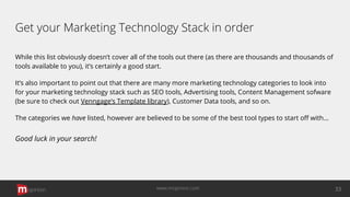 Get your Marketing Technology Stack in order
While this list obviously doesn’t cover all of the tools out there (as there are thousands and thousands of
tools available to you), it’s certainly a good start.
It’s also important to point out that there are many more marketing technology categories to look into
for your marketing technology stack such as SEO tools, Advertising tools, Content Management sofware
(be sure to check out Venngage’s Template library), Customer Data tools, and so on.
The categories we have listed, however are believed to be some of the best tool types to start oﬀ with…
Good luck in your search!
opinion 33www.mopinion.com
 