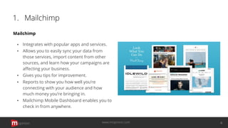 1. Mailchimp
Mailchimp
▪ Integrates with popular apps and services.
▪ Allows you to easily sync your data from
those services, import content from other
sources, and learn how your campaigns are
aﬀecting your business.
▪ Gives you tips for improvement.
▪ Reports to show you how well you’re
connecting with your audience and how
much money you’re bringing in.
▪ Mailchimp Mobile Dashboard enables you to
check in from anywhere.
opinion 4www.mopinion.com
 