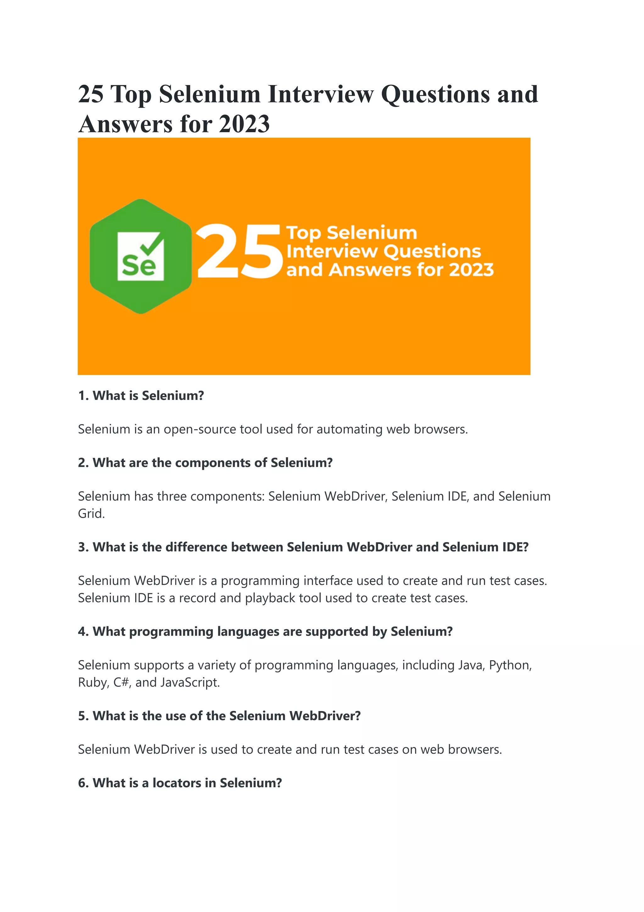 25 Top Selenium Interview Questions and
Answers for 2023
1. What is Selenium?
Selenium is an open-source tool used for automating web browsers.
2. What are the components of Selenium?
Selenium has three components: Selenium WebDriver, Selenium IDE, and Selenium
Grid.
3. What is the difference between Selenium WebDriver and Selenium IDE?
Selenium WebDriver is a programming interface used to create and run test cases.
Selenium IDE is a record and playback tool used to create test cases.
4. What programming languages are supported by Selenium?
Selenium supports a variety of programming languages, including Java, Python,
Ruby, C#, and JavaScript.
5. What is the use of the Selenium WebDriver?
Selenium WebDriver is used to create and run test cases on web browsers.
6. What is a locators in Selenium?
 