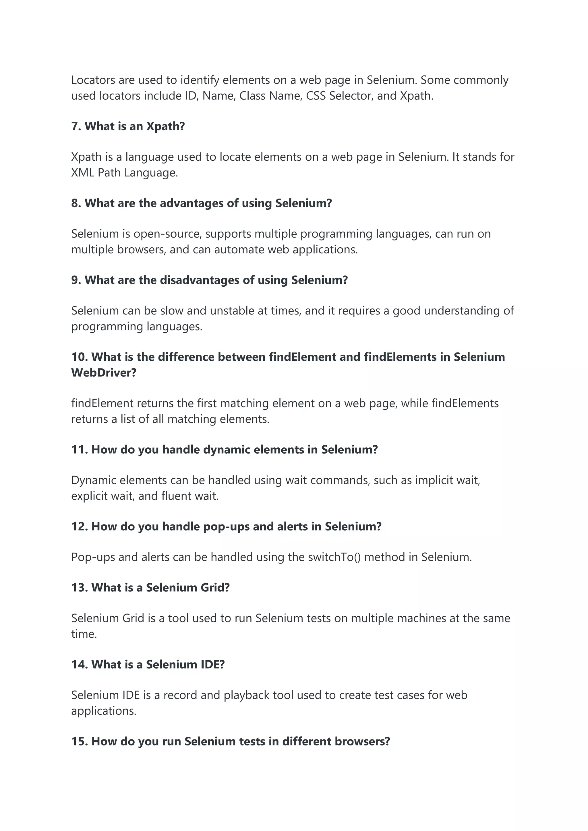 Locators are used to identify elements on a web page in Selenium. Some commonly
used locators include ID, Name, Class Name, CSS Selector, and Xpath.
7. What is an Xpath?
Xpath is a language used to locate elements on a web page in Selenium. It stands for
XML Path Language.
8. What are the advantages of using Selenium?
Selenium is open-source, supports multiple programming languages, can run on
multiple browsers, and can automate web applications.
9. What are the disadvantages of using Selenium?
Selenium can be slow and unstable at times, and it requires a good understanding of
programming languages.
10. What is the difference between findElement and findElements in Selenium
WebDriver?
findElement returns the first matching element on a web page, while findElements
returns a list of all matching elements.
11. How do you handle dynamic elements in Selenium?
Dynamic elements can be handled using wait commands, such as implicit wait,
explicit wait, and fluent wait.
12. How do you handle pop-ups and alerts in Selenium?
Pop-ups and alerts can be handled using the switchTo() method in Selenium.
13. What is a Selenium Grid?
Selenium Grid is a tool used to run Selenium tests on multiple machines at the same
time.
14. What is a Selenium IDE?
Selenium IDE is a record and playback tool used to create test cases for web
applications.
15. How do you run Selenium tests in different browsers?
 