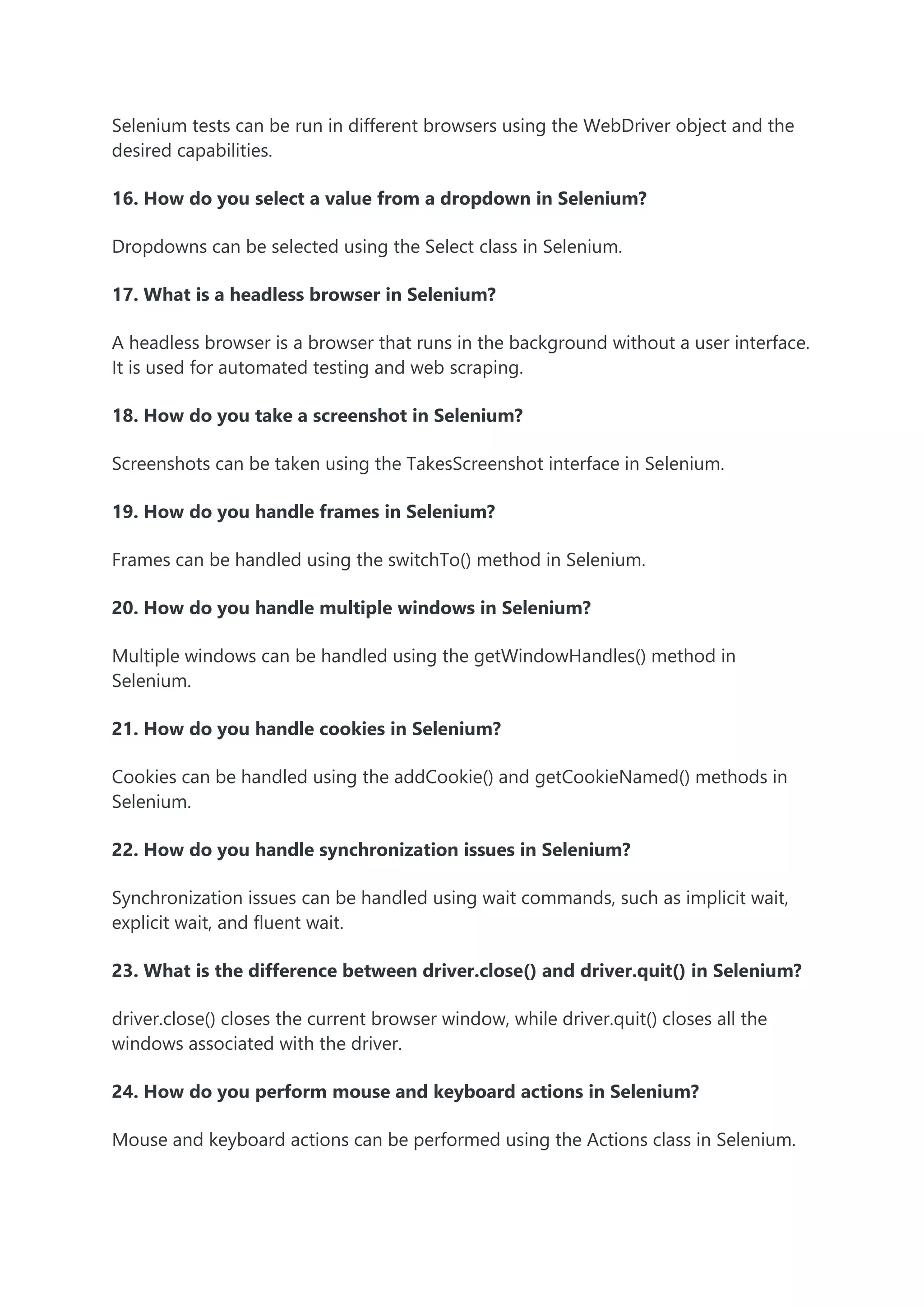 Selenium tests can be run in different browsers using the WebDriver object and the
desired capabilities.
16. How do you select a value from a dropdown in Selenium?
Dropdowns can be selected using the Select class in Selenium.
17. What is a headless browser in Selenium?
A headless browser is a browser that runs in the background without a user interface.
It is used for automated testing and web scraping.
18. How do you take a screenshot in Selenium?
Screenshots can be taken using the TakesScreenshot interface in Selenium.
19. How do you handle frames in Selenium?
Frames can be handled using the switchTo() method in Selenium.
20. How do you handle multiple windows in Selenium?
Multiple windows can be handled using the getWindowHandles() method in
Selenium.
21. How do you handle cookies in Selenium?
Cookies can be handled using the addCookie() and getCookieNamed() methods in
Selenium.
22. How do you handle synchronization issues in Selenium?
Synchronization issues can be handled using wait commands, such as implicit wait,
explicit wait, and fluent wait.
23. What is the difference between driver.close() and driver.quit() in Selenium?
driver.close() closes the current browser window, while driver.quit() closes all the
windows associated with the driver.
24. How do you perform mouse and keyboard actions in Selenium?
Mouse and keyboard actions can be performed using the Actions class in Selenium.
 