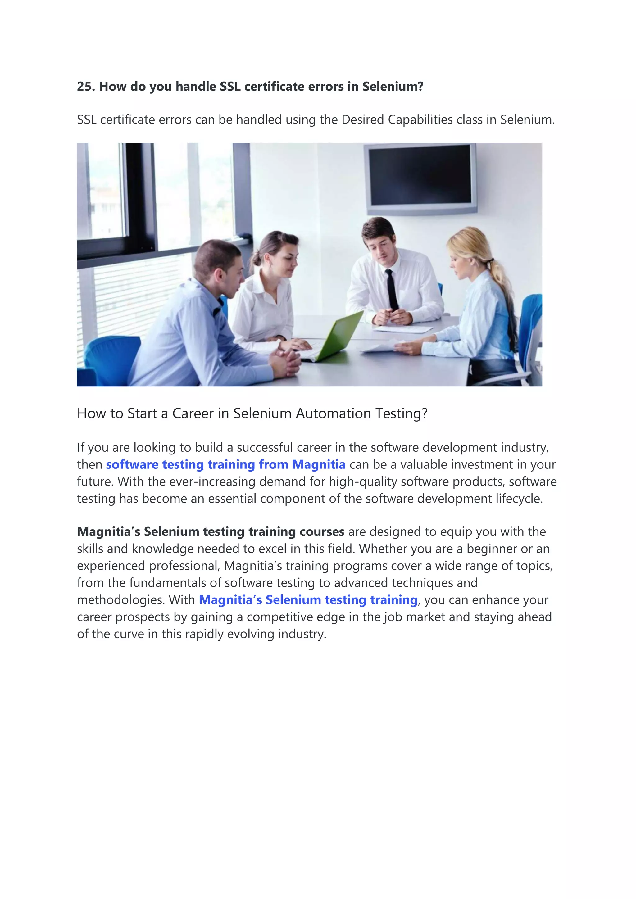 25. How do you handle SSL certificate errors in Selenium?
SSL certificate errors can be handled using the Desired Capabilities class in Selenium.
How to Start a Career in Selenium Automation Testing?
If you are looking to build a successful career in the software development industry,
then software testing training from Magnitia can be a valuable investment in your
future. With the ever-increasing demand for high-quality software products, software
testing has become an essential component of the software development lifecycle.
Magnitia’s Selenium testing training courses are designed to equip you with the
skills and knowledge needed to excel in this field. Whether you are a beginner or an
experienced professional, Magnitia’s training programs cover a wide range of topics,
from the fundamentals of software testing to advanced techniques and
methodologies. With Magnitia’s Selenium testing training, you can enhance your
career prospects by gaining a competitive edge in the job market and staying ahead
of the curve in this rapidly evolving industry.
 