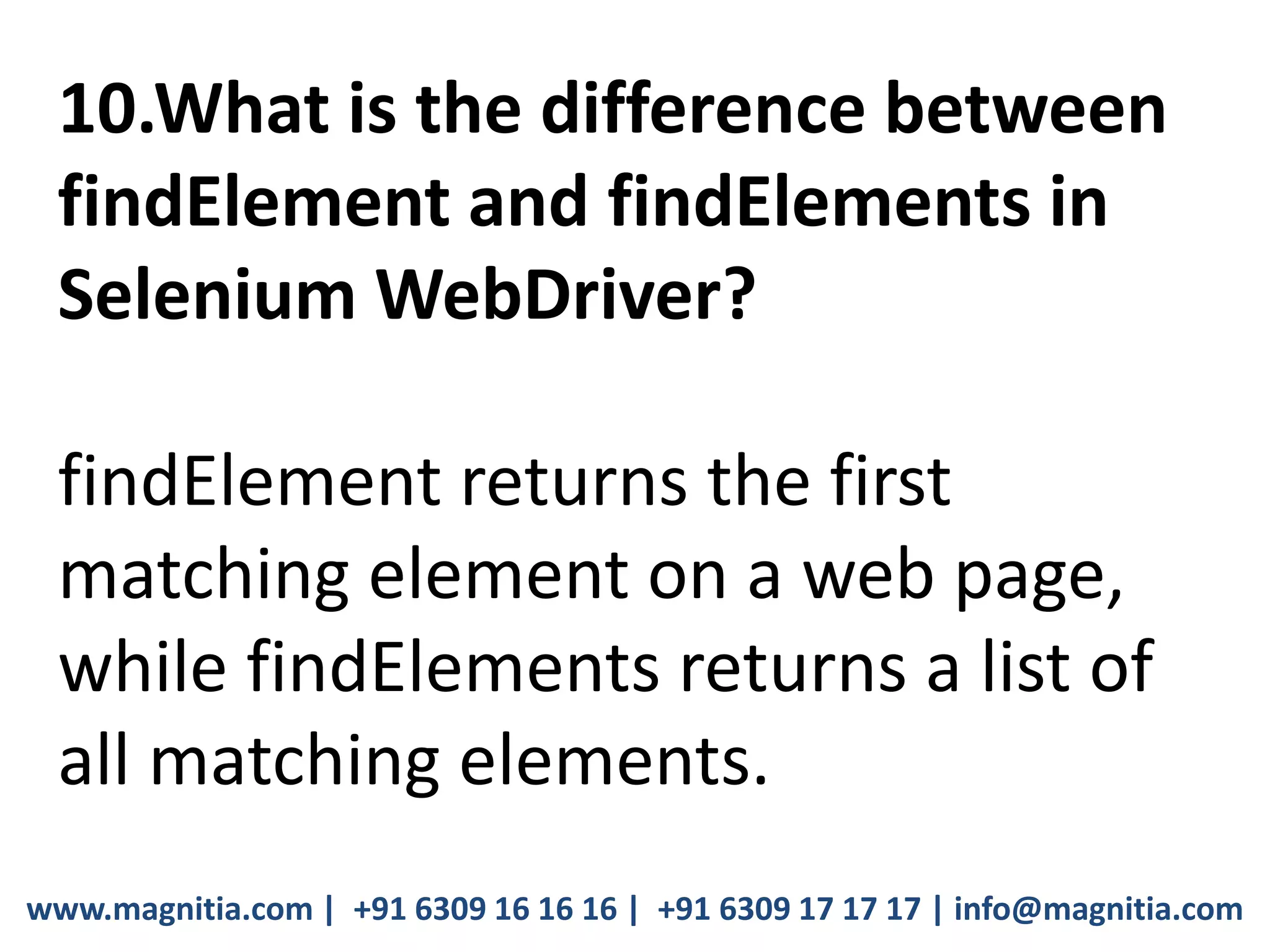 www.magnitia.com | +91 6309 16 16 16 | +91 6309 17 17 17 | info@magnitia.com
10.What is the difference between
findElement and findElements in
Selenium WebDriver?
findElement returns the first
matching element on a web page,
while findElements returns a list of
all matching elements.
 