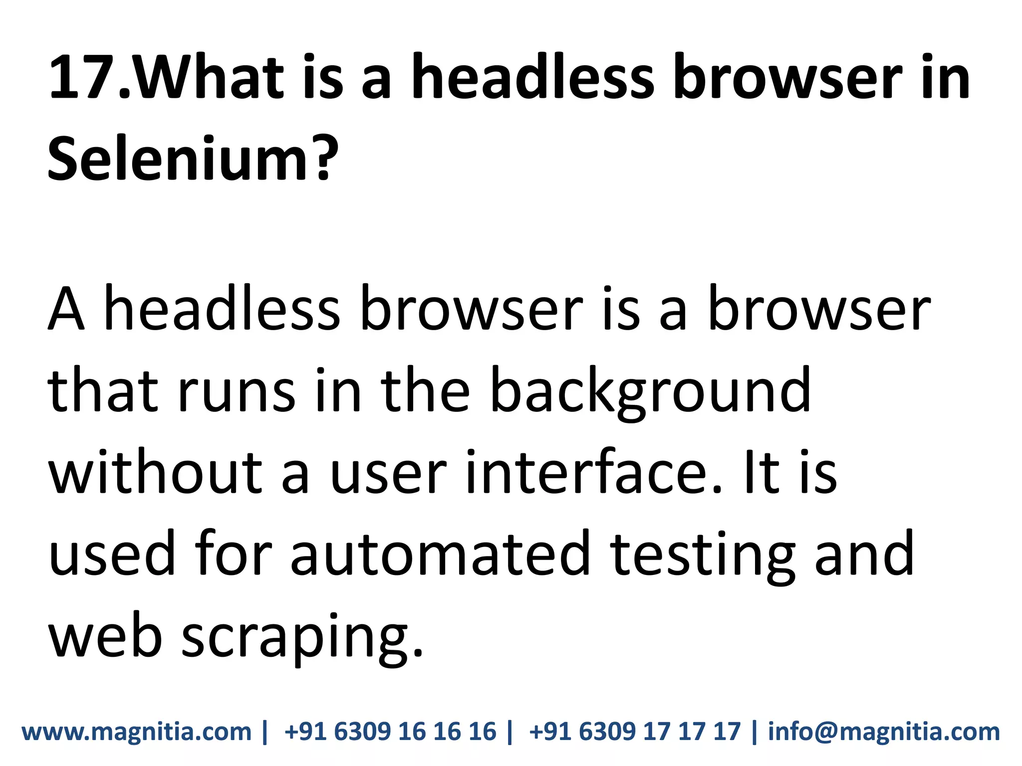 www.magnitia.com | +91 6309 16 16 16 | +91 6309 17 17 17 | info@magnitia.com
17.What is a headless browser in
Selenium?
A headless browser is a browser
that runs in the background
without a user interface. It is
used for automated testing and
web scraping.
 