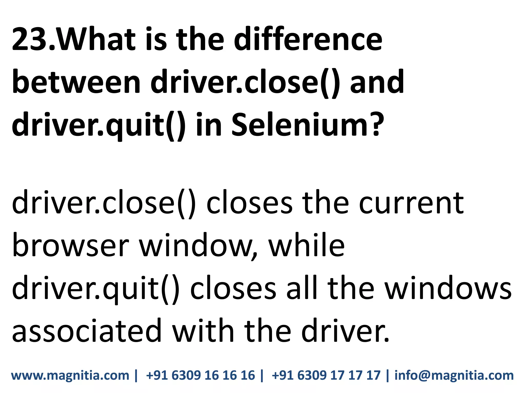 www.magnitia.com | +91 6309 16 16 16 | +91 6309 17 17 17 | info@magnitia.com
23.What is the difference
between driver.close() and
driver.quit() in Selenium?
driver.close() closes the current
browser window, while
driver.quit() closes all the windows
associated with the driver.
 