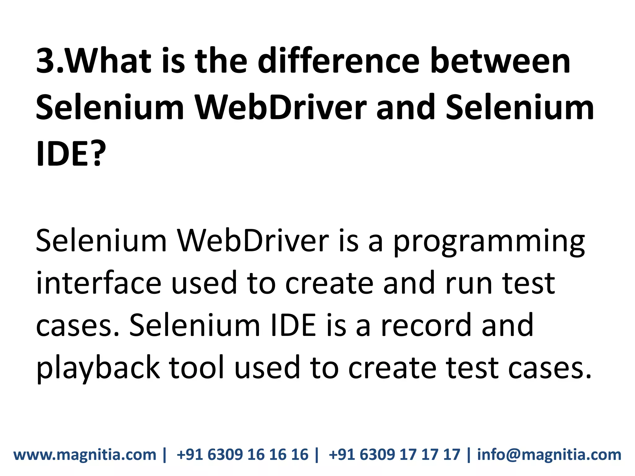 www.magnitia.com | +91 6309 16 16 16 | +91 6309 17 17 17 | info@magnitia.com
3.What is the difference between
Selenium WebDriver and Selenium
IDE?
Selenium WebDriver is a programming
interface used to create and run test
cases. Selenium IDE is a record and
playback tool used to create test cases.
 
