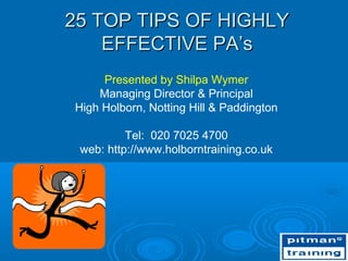 25 TOP TIPS OF HIGHLY
    EFFECTIVE PA’s
     Presented by Shilpa Wymer
    Managing Director & Principal
High Holborn, Notting Hill & Paddington

          Tel: 020 7025 4700
 web: http://www.holborntraining.co.uk
 