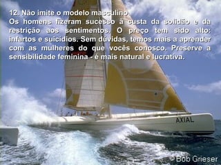12. Não imite o modelo masculino12. Não imite o modelo masculino
Os homens fizeram sucesso à custa da solidão e daOs homens fizeram sucesso à custa da solidão e da
restrição aos sentimentos.restrição aos sentimentos. O preço tem sido alto:O preço tem sido alto:
infartos e suicídios. Sem dúvidas, temos mais ainfartos e suicídios. Sem dúvidas, temos mais a aprenderaprender
com as mulheres do que vocês conosco. Preserve acom as mulheres do que vocês conosco. Preserve a
sensibilidade feminina - é mais natural e lucrativasensibilidade feminina - é mais natural e lucrativa..
 