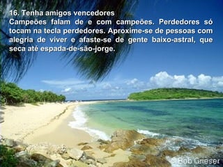 16. Tenha amigos vencedores16. Tenha amigos vencedores
Campeões falam de e com campeões. Perdedores sóCampeões falam de e com campeões. Perdedores só
tocam na tecla perdedores.tocam na tecla perdedores. Aproxime-se de pessoas comAproxime-se de pessoas com
alegria de viver e afaste-se de gentealegria de viver e afaste-se de gente baixo-astral, quebaixo-astral, que
seca até espada-de-são-jorge.seca até espada-de-são-jorge.
 