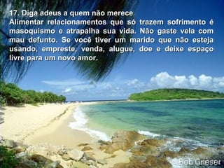 17. Diga adeus a quem não merece17. Diga adeus a quem não merece
Alimentar relacionamentos que só trazem sofrimento éAlimentar relacionamentos que só trazem sofrimento é
masoquismo e atrapalha sua vida. Não gaste vela commasoquismo e atrapalha sua vida. Não gaste vela com
mau defunto. Se você tiver um marido que não estejamau defunto. Se você tiver um marido que não esteja
usando, empreste, venda, alugue, doe e deixe espaçousando, empreste, venda, alugue, doe e deixe espaço
livre para um novo amorlivre para um novo amor..
 