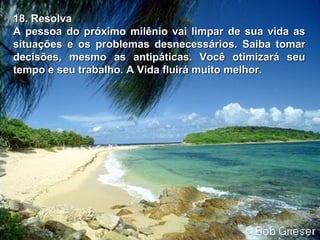 18. Resolva18. Resolva
A pessoa do próximo milênio vai limpar de sua vida asA pessoa do próximo milênio vai limpar de sua vida as
situações e ossituações e os problemas desnecessários. Saiba tomarproblemas desnecessários. Saiba tomar
decisões, mesmo as antipáticas. Você otimizará seudecisões, mesmo as antipáticas. Você otimizará seu
tempo e seu trabalho. A Vida fluirá muito melhor.tempo e seu trabalho. A Vida fluirá muito melhor.
 