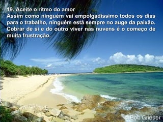 19. Aceite o ritmo do amor19. Aceite o ritmo do amor
Assim como ninguém vai empolgadíssimo todos os diasAssim como ninguém vai empolgadíssimo todos os dias
para o trabalho, ninguém está sempre no auge da paixão.para o trabalho, ninguém está sempre no auge da paixão.
Cobrar de si e do outro viver nas nuvens é o começo deCobrar de si e do outro viver nas nuvens é o começo de
muita frustração.muita frustração.
 