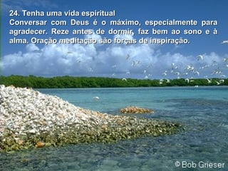 24. Tenha uma vida espiritual24. Tenha uma vida espiritual
Conversar com Deus é o máximo, especialmente paraConversar com Deus é o máximo, especialmente para
agradecer. Reze antes de dormir, faz bem ao sono e àagradecer. Reze antes de dormir, faz bem ao sono e à
alma. Oração meditação são forças de inspiração.alma. Oração meditação são forças de inspiração.
 