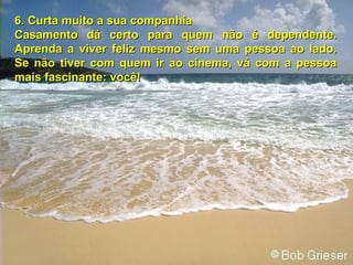 6.6. Curta muito a sua companhiaCurta muito a sua companhia
Casamento dá certo para quem não é dependente.Casamento dá certo para quem não é dependente.
Aprenda a viver feliz mesmo sem uma pessoa ao lado.Aprenda a viver feliz mesmo sem uma pessoa ao lado.
Se não tiver com quem ir ao cinema, vá com a pessoaSe não tiver com quem ir ao cinema, vá com a pessoa
mais fascinante: você!mais fascinante: você!
 