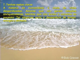 7. Tenhas metas claras7. Tenhas metas claras
A história da humanidade é cheia de vidasA história da humanidade é cheia de vidas
desperdiçadas. Amores que não geram relaçõesdesperdiçadas. Amores que não geram relações
enriquecedoras, talentos que não levam a carreiras deenriquecedoras, talentos que não levam a carreiras de
sucesso. Ter objetivos evita o desperdício de tempo,sucesso. Ter objetivos evita o desperdício de tempo,
energia e dinheiro.energia e dinheiro.
 