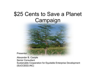 $25 Cents to Save a Planet Campaign Presentor:  Alexander B. Casiple  Senior Consultant  Sustainable Cooperation for Equitable Enterprise Development (SUCCEED,INC) 
