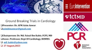 Ground Breaking Trials in Cardiology
Presenter: Dr. AFM Azim Anwar
azimbinanwar@gmail.com
Chairperson: Dr. Md. Faisal Ibn Kabir, FCPS, MD
Assoc. Professor, Dept Of Cardiology, BSMMU.
 mfi_kabir@yahoo.com
 27 August,2023
 