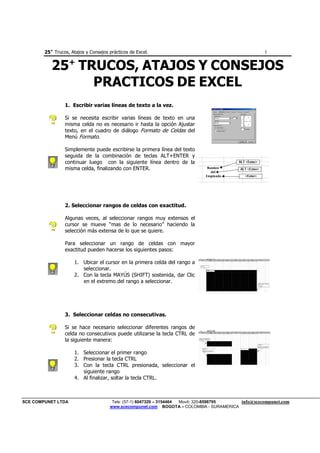 25+
Trucos, Atajos y Consejos prácticos de Excel. 1
SCE COMPUNET LTDA Tels: (57-1) 6047329 – 3154464 Movil: 320-8598795 info@scecompunet.com
www.scecompunet.com BOGOTA – COLOMBIA - SURAMERICA
25+
TRUCOS, ATAJOS Y CONSEJOS
PRACTICOS DE EXCEL
1. Escribir varias líneas de texto a la vez.
Si se necesita escribir varias líneas de texto en una
misma celda no es necesario ir hasta la opción Ajustar
texto, en el cuadro de diálogo Formato de Celdas del
Menú Formato.
Simplemente puede escribirse la primera línea del texto
seguida de la combinación de teclas ALT+ENTER y
continuar luego con la siguiente línea dentro de la
misma celda, finalizando con ENTER.
2. Seleccionar rangos de celdas con exactitud.
Algunas veces, al seleccionar rangos muy extensos el
cursor se mueve “mas de lo necesario” haciendo la
selección más extensa de lo que se quiere.
Para seleccionar un rango de celdas con mayor
exactitud pueden hacerse los siguientes pasos:
1. Ubicar el cursor en la primera celda del rango a
seleccionar.
2. Con la tecla MAYÚS (SHIFT) sostenida, dar Clic
en el extremo del rango a seleccionar.
3. Seleccionar celdas no consecutivas.
Si se hace necesario seleccionar diferentes rangos de
celda no consecutivos puede utilizarse la tecla CTRL de
la siguiente manera:
1. Seleccionar el primer rango
2. Presionar la tecla CTRL
3. Con la tecla CTRL presionada, seleccionar el
siguiente rango
4. Al finalizar, soltar la tecla CTRL.
 