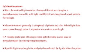 2) Monochromator
Since the emitted light consists of many different wavelengths, a
monochromator is used to split light in different wavelength and select specific
wavelength.
Monochromators generally is composed of prisms and slits. When light from
source pass through prism it separates into various wavelengh
A rotating metal grid of high precision called grating is also used as
monochromator in some spectrophotometers.
Specific light wavelength for analysis then selected for by the slits after prism.
 