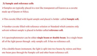 Samples are typically placed in a test like transparent cell known as a cuvette
made up of Quartz or Silica.
This cuvette filled with liquid sample and placed is holder called Sample cell.
Another cuvette filled with reference solution or Standard which contains only
solvent without sample is placed in holder called reference cell.
A spectrophotometer can be either single beam or double beam. In a single beam
all of the light passes through only sample cell. It has no reference cell.
In a double-beam instrument, the light is split into two beams by mirros and then
one beam pass through the Sample cell and other beam reference cell.
3) Sample and reference cells
 