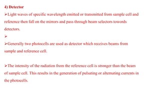 4) Detector
Light waves of specific wavelength emitted or transmitted from sample cell and
reference then fall on the mirrors and pass through beam selectors towords
detectors.

Generally two photocells are used as detector which receives beams from
sample and reference cell.
The intensity of the radiation from the reference cell is stronger than the beam
of sample cell. This results in the generation of pulsating or alternating currents in
the photocells.
 