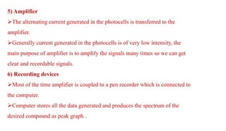 5) Amplifier
The alternating current generated in the photocells is transferred to the
amplifier.
Generally current generated in the photocells is of very low intensity, the
main purpose of amplifier is to amplify the signals many times so we can get
clear and recordable signals.
6) Recording devices
Most of the time amplifier is coupled to a pen recorder which is connected to
the computer.
Computer stores all the data generated and produces the spectrum of the
desired compound as peak graph .
 