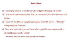 Procedure
1) The sample solution is filled in cuvette and placed sample cell holder
2) The standard reference solution filled in cuvette and placed in reference cell
holder.
3) Then a UV-Visible wavelength scan is done from 180 nm to 1100 nm by
using computer software .
4) After scan spectra is generated from which specific wavelength which is
absorbed maximum by sample
observed which is known as absorption maxima.
 