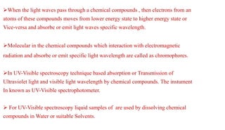 When the light waves pass through a chemical compounds , then electrons from an
atoms of these compounds moves from lower energy state to higher energy state or
Vice-versa and absorbe or emit light waves specific wavelength.
Molecular in the chemical compounds which interaction with electromagnetic
radiation and absorbe or emit specific light wavelength are called as chromophores.
In UV-Visible spectroscopy technique based absorption or Transmission of
Ultraviolet light and visible light wavelength by chemical compounds. The instument
In known as UV-Visible spectrophotometer.
 For UV-Visible spectroscopy liquid samples of are used by dissolving chemical
compounds in Water or suitable Solvents.
 