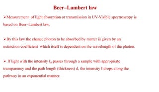 Beer–Lambert law
Measurement of light absorption or transmission in UV-Visible spectroscopy is
based on Beer–Lambert law.
By this law the chance photon to be absorbed by matter is given by an
extinction coefficient which itself is dependent on the wavelength of the photon.
 If light with the intensity I0 passes through a sample with appropriate
transparency and the path length (thickness) d, the intensity I drops along the
pathway in an exponential manner.
 