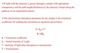 If light with the intensity I0 passes through a sample with appropriate
transparency and the path length (thickness) d, the intensity I drops along the
pathway in an exponential manner.
The characteristic absorption parameter for the sample is the extinction
coefficient ‘α’ yielding the correlation as equations given below.
I = I0 ε α d
T= I/I0
α = Extinction coefficient
I0 = Initial intensity of Light
I = Intensity of light after absorption or transmission
T = Transmission.
 