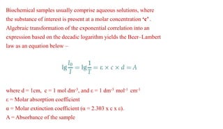 Biochemical samples usually comprise aqueous solutions, where
the substance of interest is present at a molar concentration ‘c’ .
Algebraic transformation of the exponential correlation into an
expression based on the decadic logarithm yields the Beer–Lambert
law as an equation below –
where d = 1cm, c = 1 mol dm-3, and ε = 1 dm-3 mol-1 cm-1
ε = Molar absorption coefficient
α = Molar extinction coefficient (α = 2.303 x c x ε).
A = Absorbance of the sample
 