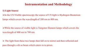 Instrumentation and Methodology
1) Light Source
In the UV-Visible spectroscopy the source of UV-light is Hydrogen-Deuterium
lamps which covers the wavelength of 180 nm to 400 nm.
While the source of visible light is Tungsten filament lamps which covers the
wavelength of 400 nm to 700 nm.
 The light from these two lamps then fall on to mirror and then reflected and
pass through a slit as beam which enters in to prism.
 