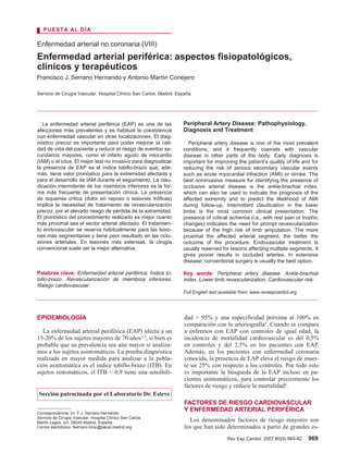 Rev Esp Cardiol. 2007;60(9):969-82 969
La enfermedad arterial periférica (EAP) es una de las
afecciones más prevalentes y es habitual la coexistencia
con enfermedad vascular en otras localizaciones. El diag-
nóstico precoz es importante para poder mejorar la cali-
dad de vida del paciente y reducir el riesgo de eventos se-
cundarios mayores, como el infarto agudo de miocardio
(IAM) o el ictus. El mejor test no invasivo para diagnosticar
la presencia de EAP es el índice tobillo-brazo que, ade-
más, tiene valor pronóstico para la extremidad afectada y
para el desarrollo de IAM durante el seguimiento. La clau-
dicación intermitente de los miembros inferiores es la for-
ma más frecuente de presentación clínica. La presencia
de isquemia crítica (dolor en reposo o lesiones tróficas)
implica la necesidad de tratamiento de revascularización
precoz, por el elevado riesgo de pérdida de la extremidad.
El pronóstico del procedimiento realizado es mejor cuanto
más proximal sea el sector arterial afectado. El tratamien-
to endovascular se reserva habitualmente para las lesio-
nes más segmentarias y tiene peor resultado en las oclu-
siones arteriales. En lesiones más extensas, la cirugía
convencional suele ser la mejor alternativa.
Palabras clave: Enfermedad arterial periférica. Índice to-
billo-brazo. Revascularización de miembros inferiores.
Riesgo cardiovascular.
Enfermedad arterial no coronaria (VIII)
Enfermedad arterial periférica: aspectos fisiopatológicos,
clínicos y terapéuticos
Francisco J. Serrano Hernando y Antonio Martín Conejero
Servicio de Cirugía Vascular. Hospital Clínico San Carlos. Madrid. España.
PUESTA AL DÍA
Correspondencia: Dr. F.J. Serrano-Hernando.
Servicio de Cirugía Vascular. Hospital Clínico San Carlos.
Martín Lagos, s/n. 28040 Madrid. España.
Correo electrónico: fserrano.hcsc@salud.madrid.org
Peripheral Artery Disease: Pathophysiology,
Diagnosis and Treatment
Peripheral artery disease is one of the most prevalent
conditions, and it frequently coexists with vascular
disease in other parts of the body. Early diagnosis is
important for improving the patient’s quality of life and for
reducing the risk of serious secondary vascular events
such as acute myocardial infraction (AMI) or stroke. The
best noninvasive measure for identifying the presence of
occlusive arterial disease is the ankle-brachial index,
which can also be used to indicate the prognosis of the
affected extremity and to predict the likelihood of AMI
during follow-up. Intermittent claudication in the lower
limbs is the most common clinical presentation. The
presence of critical ischemia (i.e., with rest pain or trophic
changes) indicates the need for prompt revascularization
because of the high risk of limb amputation. The more
proximal the affected arterial segment, the better the
outcome of the procedure. Endovascular treatment is
usually reserved for lesions affecting multiple segments. It
gives poorer results in occluded arteries. In extensive
disease, conventional surgery is usually the best option.
Key words: Peripheral artery disease. Ankle-brachial
index. Lower limb revascularization. Cardiovascular risk.
Full English text available from: www.revespcardiol.org
EPIDEMIOLOGÍA
La enfermedad arterial periférica (EAP) afecta a un
15-20% de los sujetos mayores de 70 años1-3
, si bien es
probable que su prevalencia sea aún mayor si analiza-
mos a los sujetos asintomáticos. La prueba diagnóstica
realizada en mayor medida para analizar a la pobla-
ción asintomática es el índice tobillo-brazo (ITB). En
sujetos sintomáticos, el ITB < 0,9 tiene una sensibili-
dad > 95% y una especificidad próxima al 100% en
comparación con la arteriografía4
. Cuando se compara
a enfermos con EAP con controles de igual edad, la
incidencia de mortalidad cardiovascular es del 0,5%
en controles y del 2,5% en los pacientes con EAP.
Además, en los pacientes con enfermedad coronaria
conocida, la presencia de EAP eleva el riesgo de muer-
te un 25% con respecto a los controles. Por todo esto
es importante la búsqueda de la EAP incluso en pa-
cientes asintomáticos, para controlar precozmente los
factores de riesgo y reducir la mortalidad4
.
FACTORES DE RIESGO CARDIOVASCULAR
Y ENFERMEDAD ARTERIAL PERIFÉRICA
Los denominados factores de riesgo mayores son
los que han sido determinados a partir de grandes es-
Sección patrocinada por el Laboratorio Dr. Esteve
13 P AL DIA 8160-969-982 6/9/07 14:37 Página 969
Documento descargado de http://www.revespcardiol.org el 28/06/2016. Copia para uso personal, se prohíbe la transmisión de este documento por cualquier medio o formato.
 