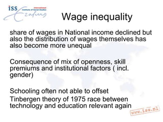 Wage inequality
share of wages in National income declined but
also the distribution of wages themselves has
also become more unequal
Consequence of mix of openness, skill
premiums and institutional factors ( incl.
gender)
Schooling often not able to offset
Tinbergen theory of 1975 race between
technology and education relevant again

 