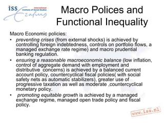 Macro Polices and
Functional Inequality
Macro Economic policies:
• preventing crises (from external shocks) is achieved by
controlling foreign indebtedness, controls on portfolio flows, a
managed exchange rate regime) and macro prudential
banking regulation.
• ensuring a reasonable macroeconomic balance (low inflation,
control of aggregate demand with employment and
distributive concerns) is achieved by a balanced current
account policy, countercyclical fiscal policies( with social
safety nets as automatic stabilizers), greater use of
progressive taxation as well as moderate ,countercyclical
monetary policy.
• promoting equitable growth is achieved by a managed
exchange regime, managed open trade policy and fiscal
policy.

 