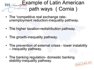 Example of Latin American
path ways ( Cornia )
• The ‘competitive real exchange rateunemployment reduction-inequality pathway.

• The higher taxation-redistribution pathway.
• The growth-inequality pathway.

• The prevention of external crises - lower instability
– inequality pathway.
• The banking regulation- domestic banking
stability-inequality pathway.

 