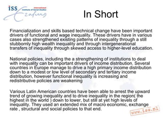 In Short
Financialization and skills based technical change have been important
drivers of functional and wage inequality. These drivers have in various
cases also strengthened existing patterns of inequality through a still
stubbornly high wealth inequality and through intergenerational
transfers of inequality through skewed access to higher-level education.
National policies, including the a strengthening of institutions to deal
with inequality can be important drivers of income distribution. Several
countries in Europe manage to drive a high primary income distribution
down to a modest or low level of secondary and tertiary income
distribution, however functional inequality is increasing and
redistributive policies are weakening

Various Latin American countries have been able to arrest the upward
trend of growing inequality and to drive inequality in the region( the
highest in the world ) down to lower, but still at yet high levels of
inequality. They used an extended mix of macro economic, exchange
rate , structural and social policies to that end.

 